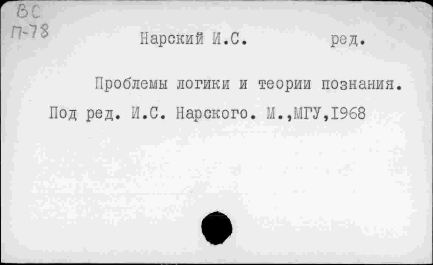 ﻿5С />7$
Карский И.С.
ред.
Проблемы логики и теории познания
Под ред. И.С. Нарского. М.,МГУ,1968